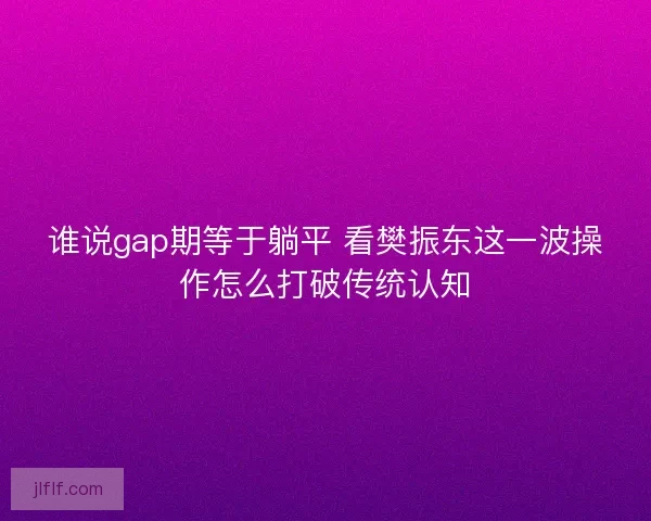 谁说gap期等于躺平 看樊振东这一波操作怎么打破传统认知 谁说gap期等于躺平 看樊振东这一波操作怎么打破传统认知