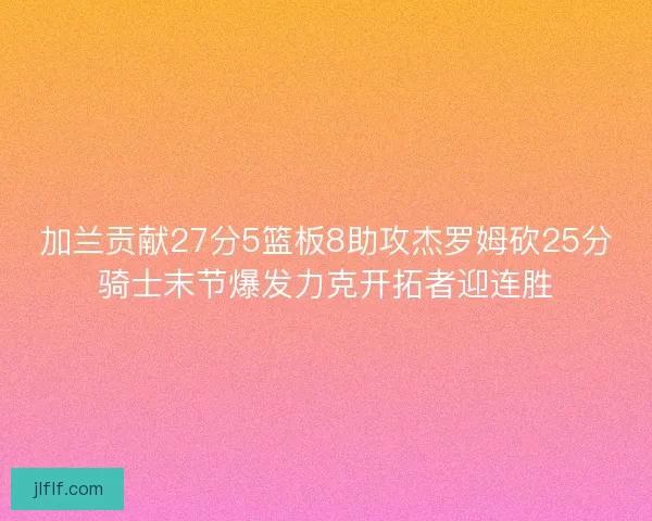 加兰贡献27分5篮板8助攻杰罗姆砍25分骑士末节爆发力克开拓者迎连胜 加兰贡献27分5篮板8助攻杰罗姆砍25分骑士末节爆发力克开拓者迎连胜