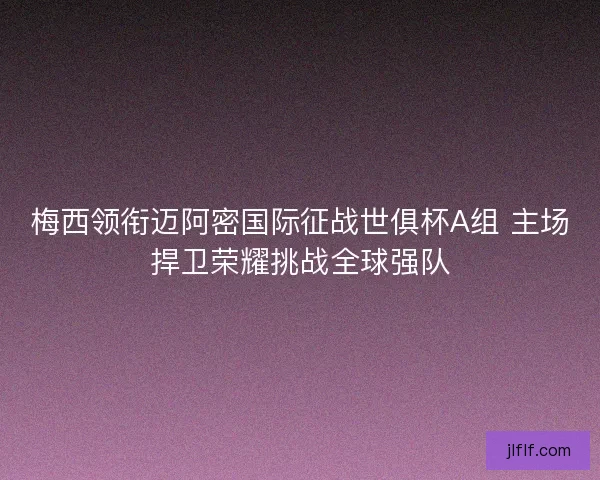 梅西领衔迈阿密国际征战世俱杯A组 主场捍卫荣耀挑战全球强队 梅西领衔迈阿密国际征战世俱杯A组 主场捍卫荣耀挑战全球强队