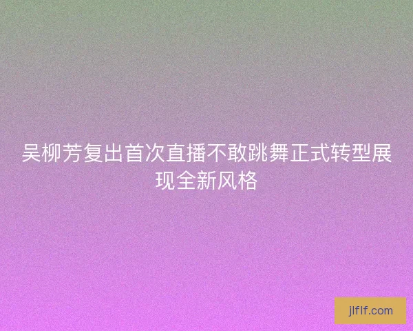 吴柳芳复出首次直播不敢跳舞正式转型展现全新风格 吴柳芳复出首次直播不敢跳舞正式转型展现全新风格