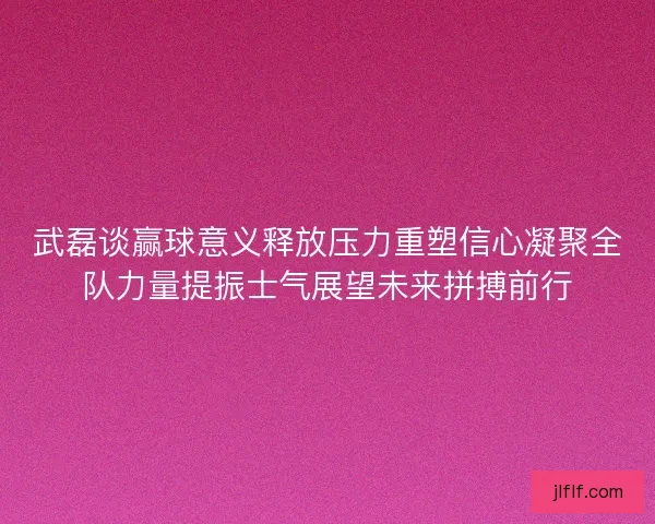 武磊谈赢球意义释放压力重塑信心凝聚全队力量提振士气展望未来拼搏前行