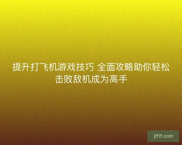 提升打飞机游戏技巧 全面攻略助你轻松击败敌机成为高手