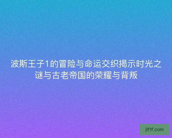 波斯王子1的冒险与命运交织揭示时光之谜与古老帝国的荣耀与背叛