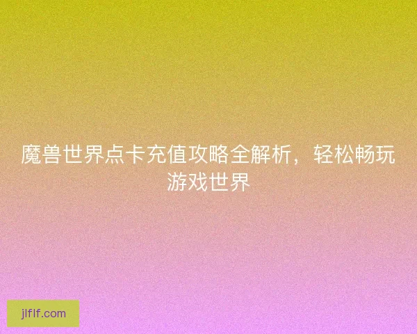 魔兽世界点卡充值攻略全解析,轻松畅玩游戏世界 魔兽世界点卡充值攻略全解析,轻松畅玩游戏世界