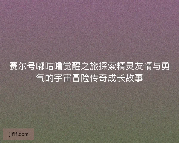 赛尔号嘟咕噜觉醒之旅探索精灵友情与勇气的宇宙冒险传奇成长故事