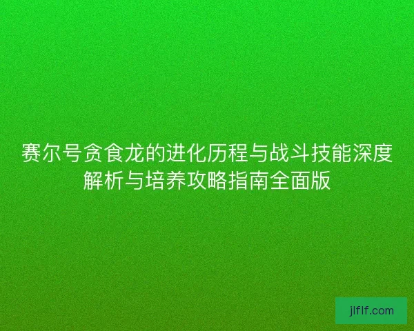赛尔号贪食龙的进化历程与战斗技能深度解析与培养攻略指南全面版