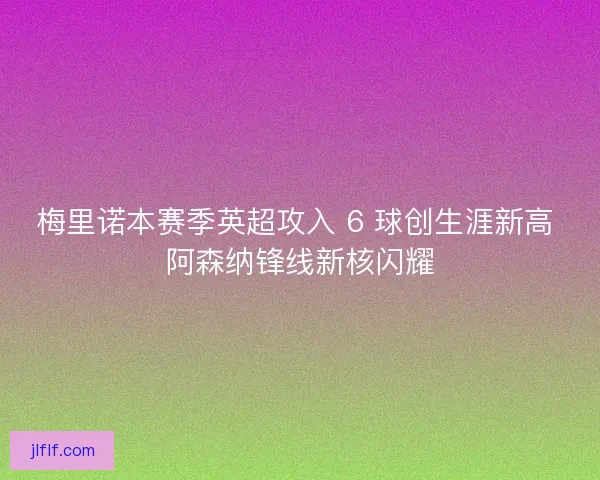 梅里诺本赛季英超攻入 6 球创生涯新高 阿森纳锋线新核闪耀