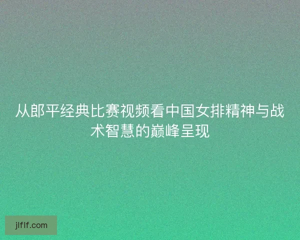 从郎平经典比赛视频看中国女排精神与战术智慧的巅峰呈现