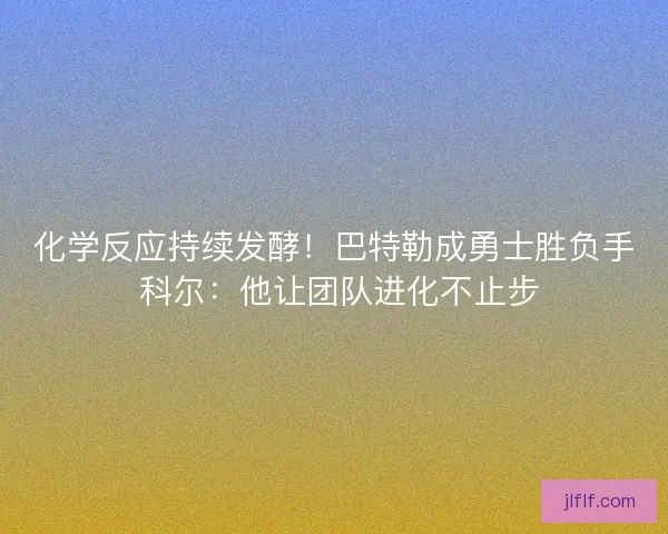 化学反应持续发酵！巴特勒成勇士胜负手 科尔：他让团队进化不止步
