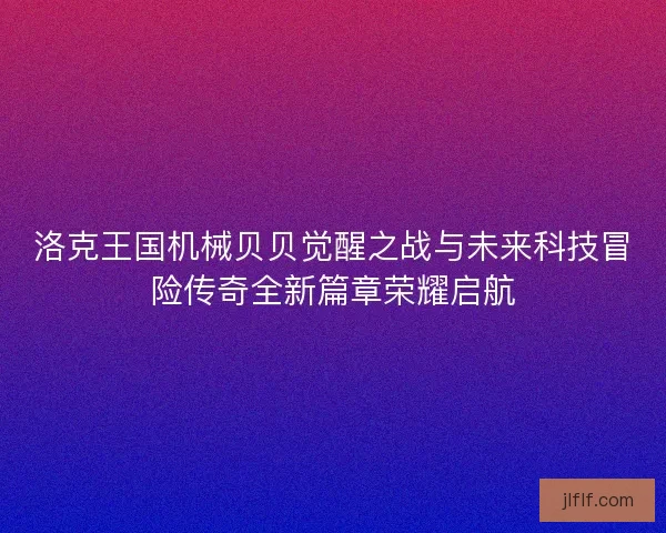 洛克王国机械贝贝觉醒之战与未来科技冒险传奇全新篇章荣耀启航