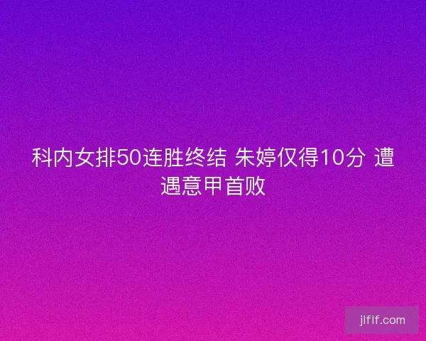 科内女排50连胜终结 朱婷仅得10分 遭遇意甲首败