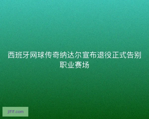西班牙网球传奇纳达尔宣布退役正式告别职业赛场