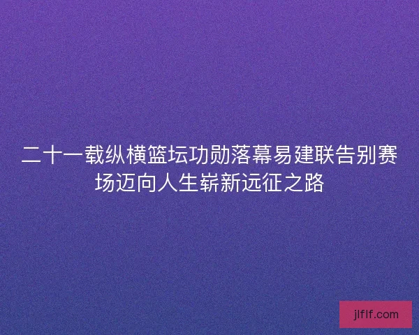 二十一载纵横篮坛功勋落幕易建联告别赛场迈向人生崭新远征之路 二十一载纵横篮坛功勋落幕易建联告别赛场迈向人生崭新远征之路