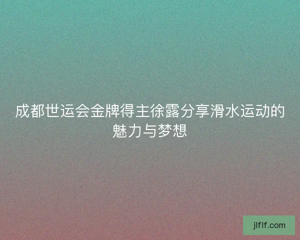 成都世运会金牌得主徐露分享滑水运动的魅力与梦想 成都世运会金牌得主徐露分享滑水运动的魅力与梦想