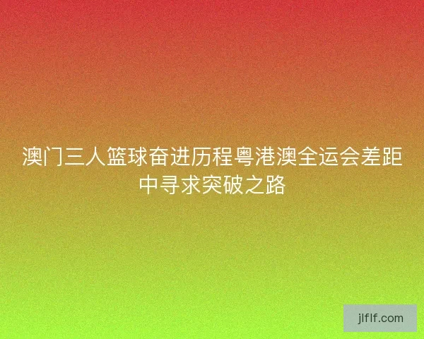 澳门三人篮球奋进历程粤港澳全运会差距中寻求突破之路 澳门三人篮球奋进历程粤港澳全运会差距中寻求突破之路