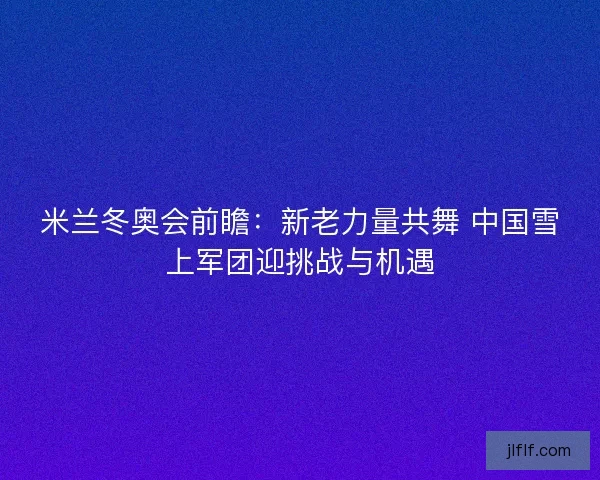 米兰冬奥会前瞻:新老力量共舞 中国雪上军团迎挑战与机遇 米兰冬奥会前瞻:新老力量共舞 中国雪上军团迎挑战与机遇
