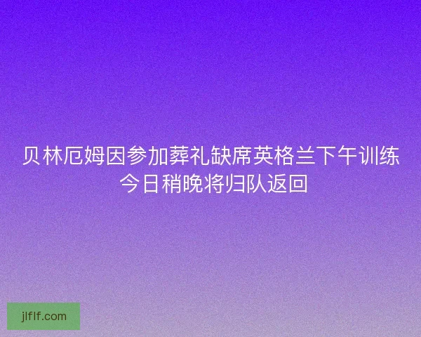 贝林厄姆因参加葬礼缺席英格兰下午训练 今日稍晚将归队返回