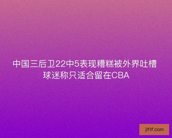 中国三后卫22中5表现糟糕被外界吐槽 球迷称只适合留在CBA 中国三后卫22中5表现糟糕被外界吐槽 球迷称只适合留在CBA