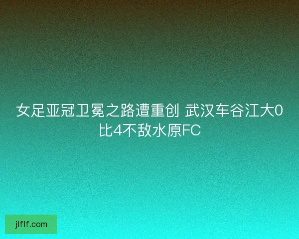 女足亚冠卫冕之路遭重创 武汉车谷江大0比4不敌水原FC