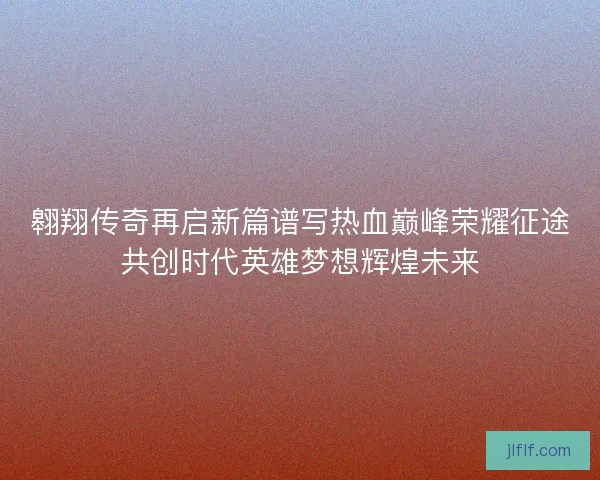 翱翔传奇再启新篇谱写热血巅峰荣耀征途共创时代英雄梦想辉煌未来