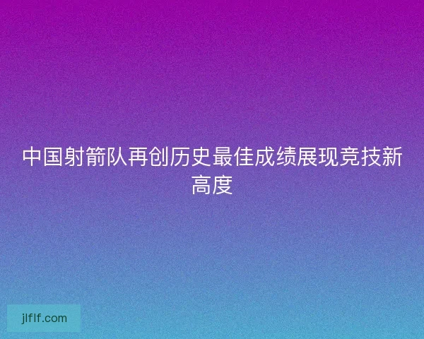 中国射箭队再创历史最佳成绩展现竞技新高度 中国射箭队再创历史最佳成绩展现竞技新高度