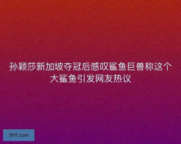 孙颖莎新加坡夺冠后感叹鲨鱼巨兽称这个大鲨鱼引发网友热议