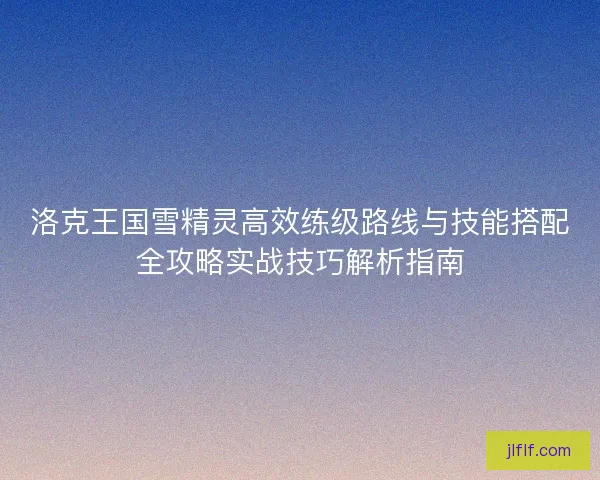 洛克王国雪精灵高效练级路线与技能搭配全攻略实战技巧解析指南 洛克王国雪精灵高效练级路线与技能搭配全攻略实战技巧解析指南