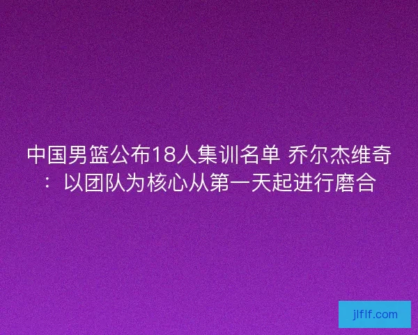 中国男篮公布18人集训名单 乔尔杰维奇:以团队为核心从第一天起进行磨合 中国男篮公布18人集训名单 乔尔杰维奇:以团队为核心从第一天起进行磨合