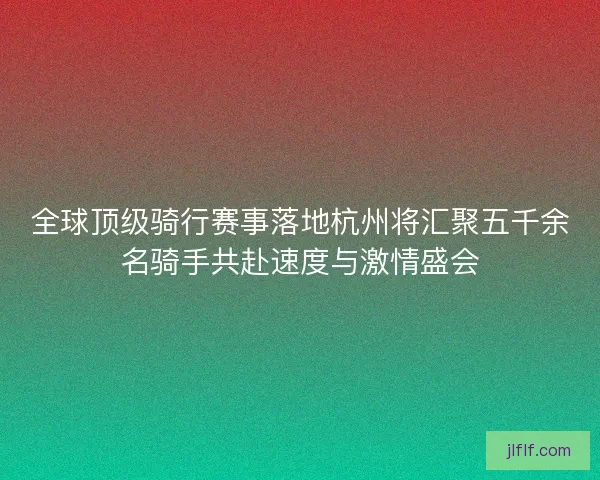 全球顶级骑行赛事落地杭州将汇聚五千余名骑手共赴速度与激情盛会