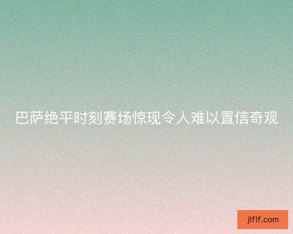 巴萨绝平时刻赛场惊现令人难以置信奇观 巴萨绝平时刻赛场惊现令人难以置信奇观