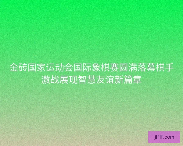 金砖国家运动会国际象棋赛圆满落幕棋手激战展现智慧友谊新篇章 金砖国家运动会国际象棋赛圆满落幕棋手激战展现智慧友谊新篇章