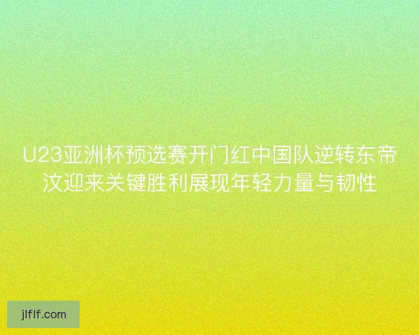 U23亚洲杯预选赛开门红中国队逆转东帝汶迎来关键胜利展现年轻力量与韧性