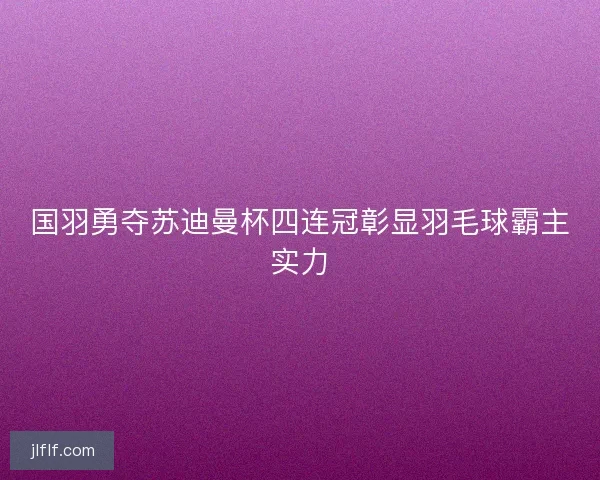国羽勇夺苏迪曼杯四连冠彰显羽毛球霸主实力 国羽勇夺苏迪曼杯四连冠彰显羽毛球霸主实力