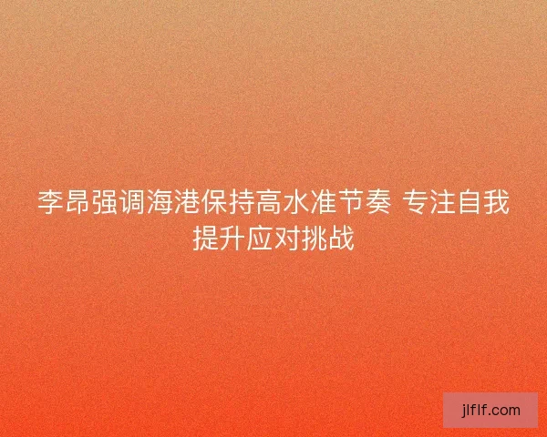 李昂强调海港保持高水准节奏 专注自我提升应对挑战