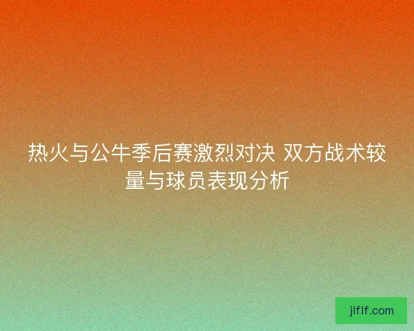 热火与公牛季后赛激烈对决 双方战术较量与球员表现分析