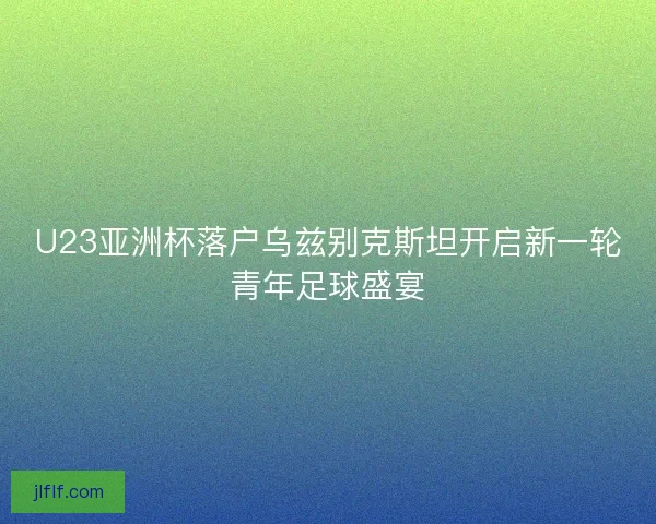 U23亚洲杯落户乌兹别克斯坦开启新一轮青年足球盛宴
