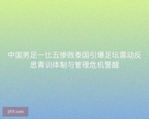 中国男足一比五惨败泰国引爆足坛震动反思青训体制与管理危机警醒
