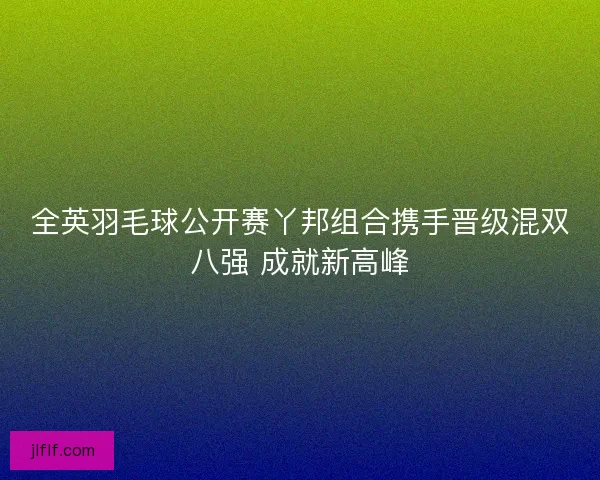 全英羽毛球公开赛丫邦组合携手晋级混双八强 成就新高峰
