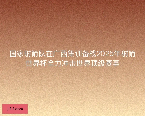 国家射箭队在广西集训备战2025年射箭世界杯全力冲击世界顶级赛事
