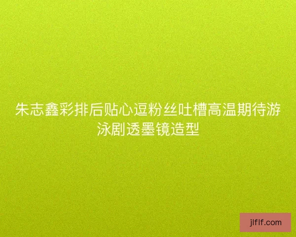 朱志鑫彩排后贴心逗粉丝吐槽高温期待游泳剧透墨镜造型