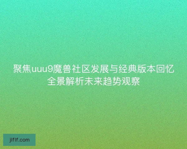 聚焦uuu9魔兽社区发展与经典版本回忆全景解析未来趋势观察