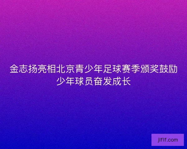 金志扬亮相北京青少年足球赛季颁奖鼓励少年球员奋发成长