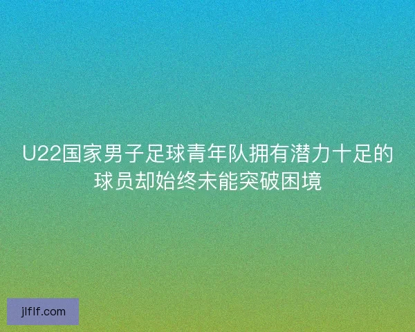 U22国家男子足球青年队拥有潜力十足的球员却始终未能突破困境