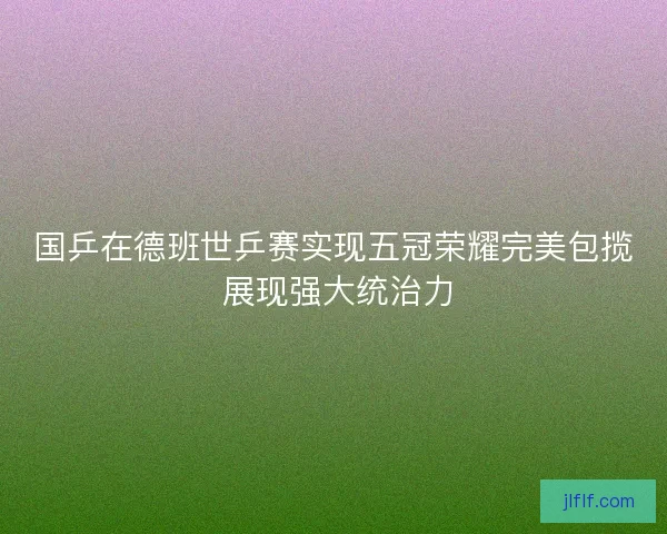 国乒在德班世乒赛实现五冠荣耀完美包揽 展现强大统治力