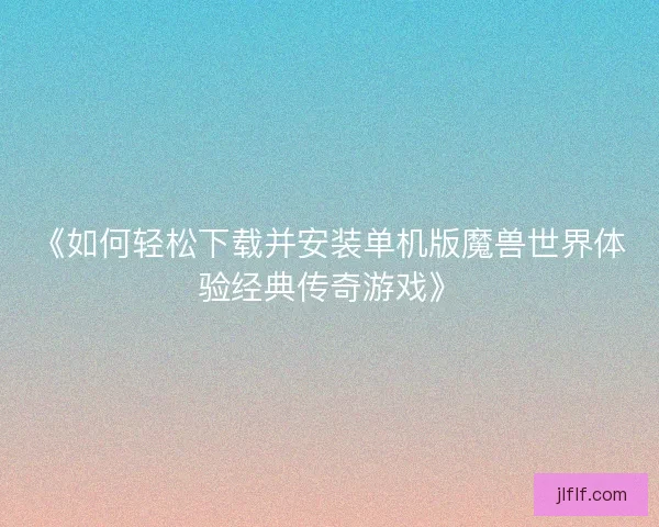 《如何轻松下载并安装单机版魔兽世界体验经典传奇游戏》