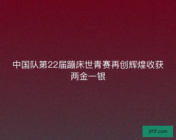 中国队第22届蹦床世青赛再创辉煌收获两金一银 中国队第22届蹦床世青赛再创辉煌收获两金一银